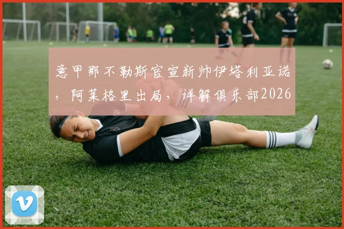 意甲那不勒斯官宣新帅伊塔利亚诺，阿莱格里出局，详解俱乐部2026夏季换帅决策与未来阵容