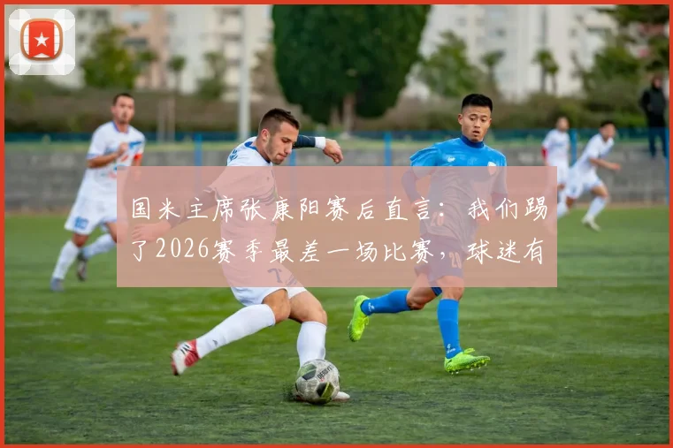 国米主席张康阳赛后直言:我们踢了2026赛季最差一场比赛,球迷有权批评小因扎吉的战术安排