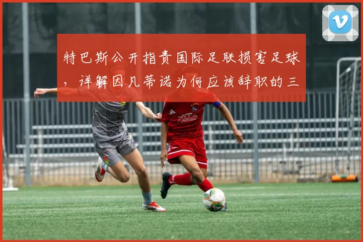 特巴斯公开指责国际足联损害足球，详解因凡蒂诺为何应该辞职的三大争议