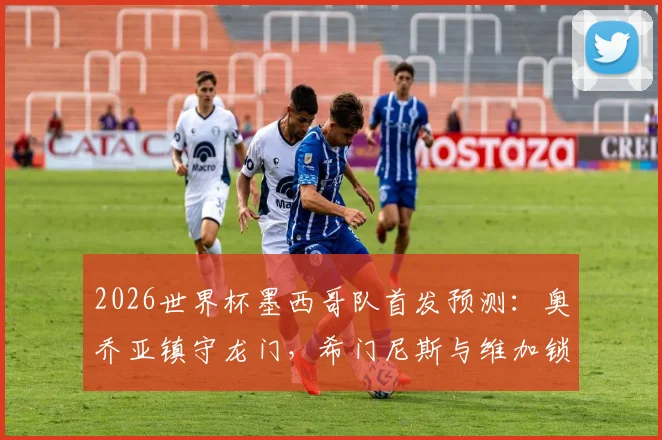 2026世界杯墨西哥队首发预测：奥乔亚镇守龙门，希门尼斯与维加锁定主力席位解析