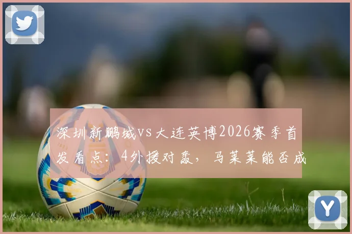 深圳新鹏城vs大连英博2026赛季首发看点:4外援对轰,马莱莱能否成为胜负手?