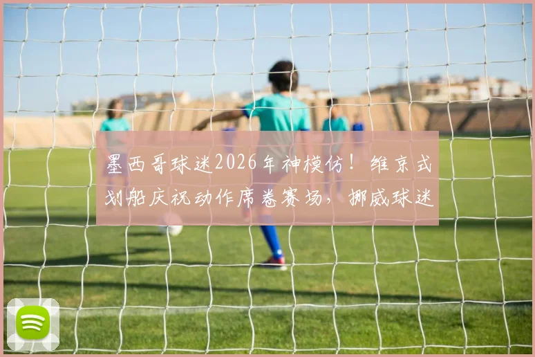 墨西哥球迷2026年神模仿!维京式划船庆祝动作席卷赛场,挪威球迷文化如何全球走红