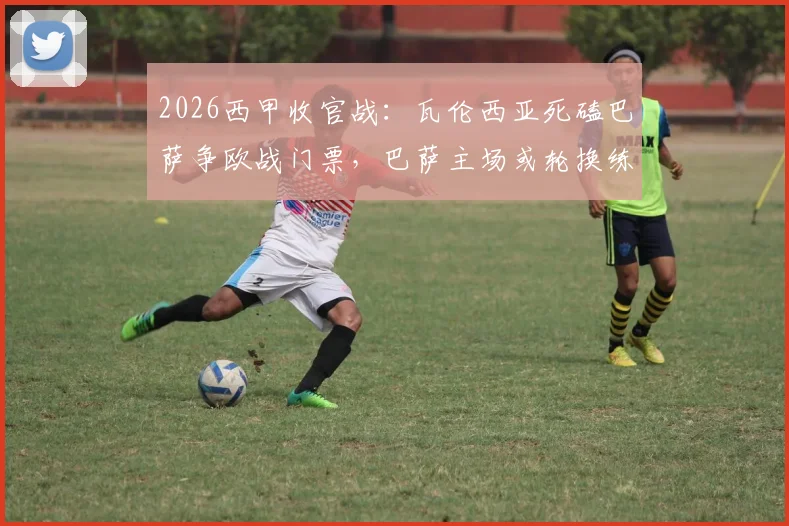 2026西甲收官战：瓦伦西亚死磕巴萨争欧战门票，巴萨主场或轮换练兵
