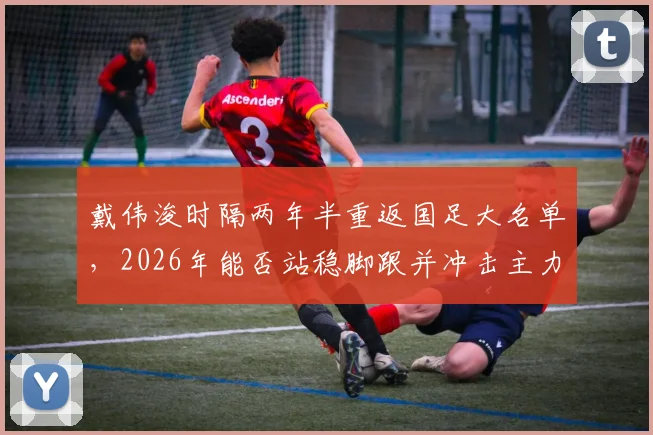 戴伟浚时隔两年半重返国足大名单，2026年能否站稳脚跟并冲击主力？上次出场已是去年一月