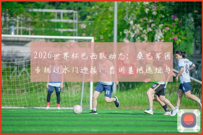2026世界杯巴西队动态：桑巴军团专机过水门迎接，首训基地选址与备战计划深度探秘
