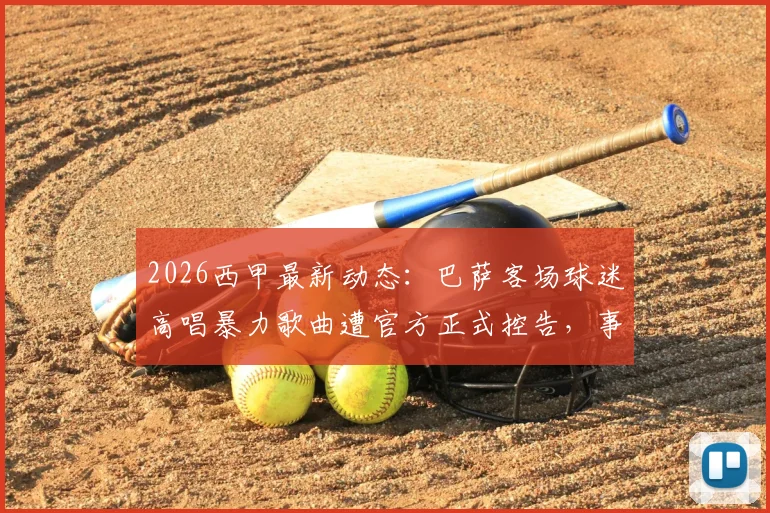 2026西甲最新动态：巴萨客场球迷高唱暴力歌曲遭官方正式控告，事件详情与潜在处罚解析