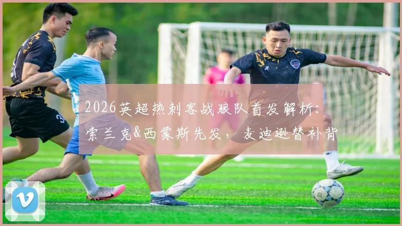 2026英超热刺客战狼队首发解析：索兰克&西蒙斯先发，麦迪逊替补背后的战术考量