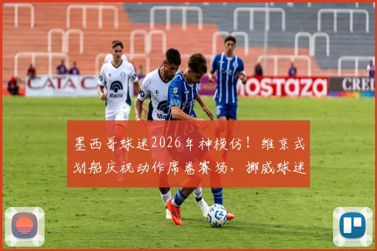 墨西哥球迷2026年神模仿!维京式划船庆祝动作席卷赛场,挪威球迷文化如何全球走红