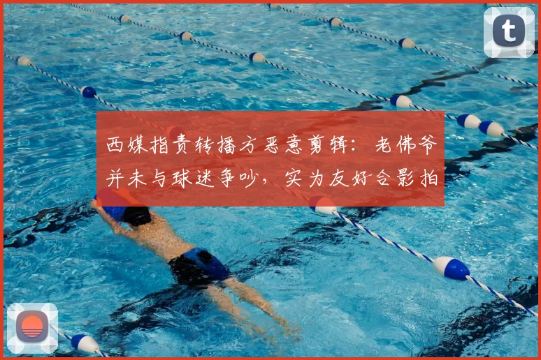 西媒指责转播方恶意剪辑：老佛爷并未与球迷争吵，实为友好合影拍照