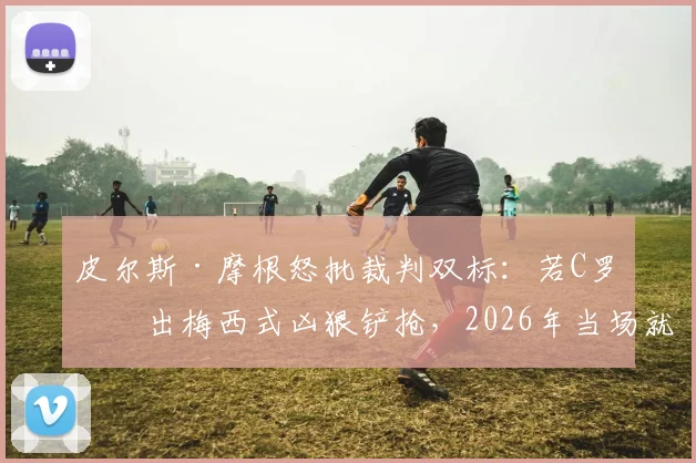 皮尔斯·摩根怒批裁判双标：若C罗做出梅西式凶狠铲抢，2026年当场就得红牌！