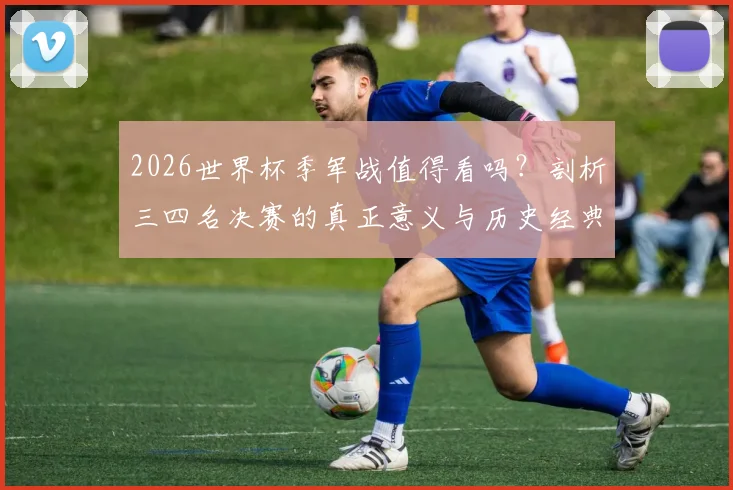 2026世界杯季军战值得看吗?剖析三四名决赛的真正意义与历史经典瞬间