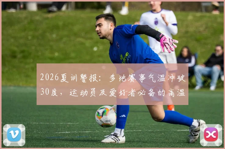 2026夏训警报：多地赛事气温冲破30度，运动员及爱好者必备的高温安全指南