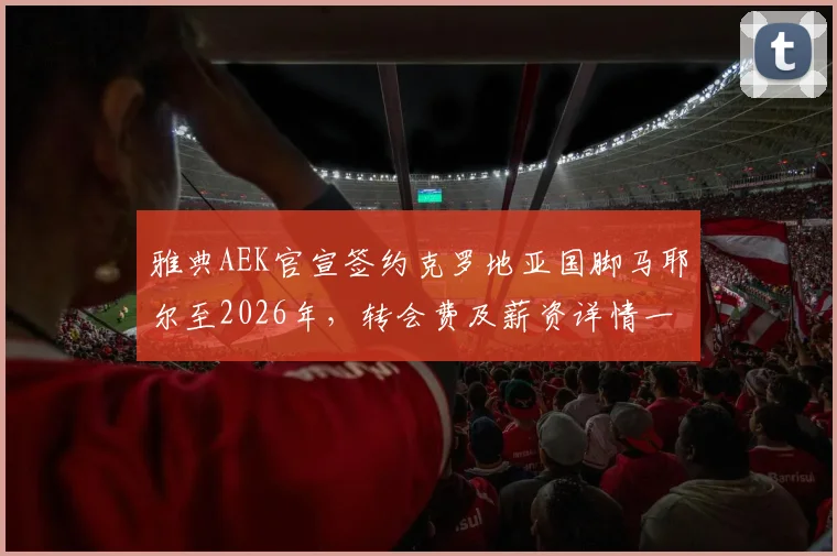 雅典AEK官宣签约克罗地亚国脚马耶尔至2026年,转会费及薪资详情一并披露