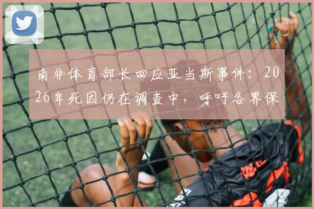 南非体育部长回应亚当斯事件:2026年死因仍在调查中,呼吁各界保持冷静与理性
