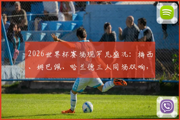 2026世界杯赛场现罕见盛况：梅西、姆巴佩、哈兰德三人同场双响，谁的表现更具统治力？