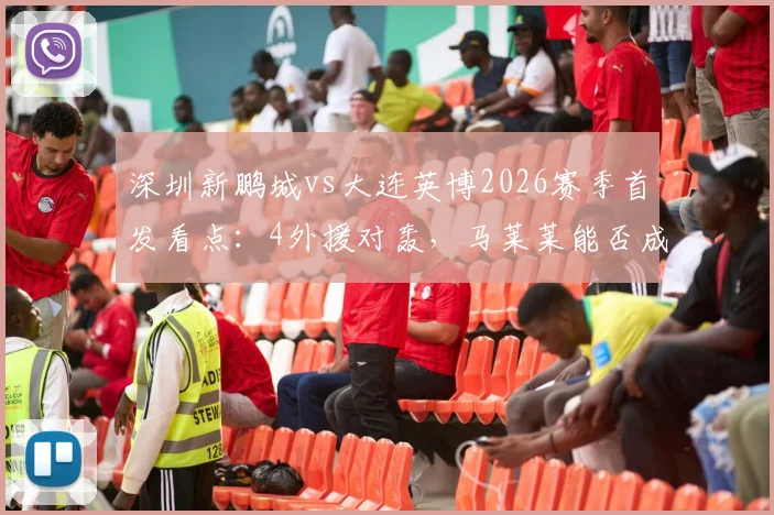 深圳新鹏城vs大连英博2026赛季首发看点:4外援对轰,马莱莱能否成为胜负手?