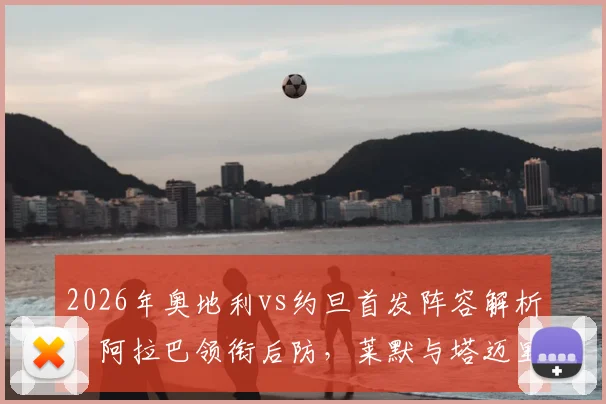 2026年奥地利vs约旦首发阵容解析：阿拉巴领衔后防，莱默与塔迈里关键对决成看点