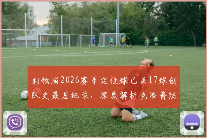 利物浦2026赛季定位球已丢17球创队史最差纪录，深度解析克洛普防线顽疾与解决方案