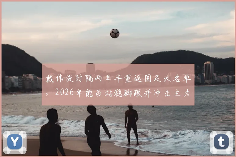 戴伟浚时隔两年半重返国足大名单，2026年能否站稳脚跟并冲击主力？上次出场已是去年一月