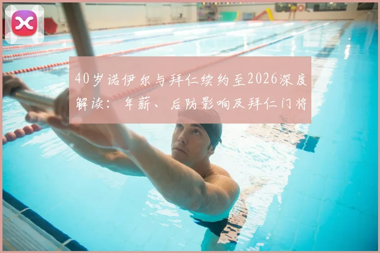 40岁诺伊尔与拜仁续约至2026深度解读:年薪、后防影响及拜仁门将未来计划全分析