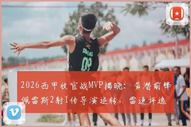 2026西甲收官战MVP揭晓:黄潜前锋佩雷斯2射1传导演逆转,雷速评选详解其制胜关键
