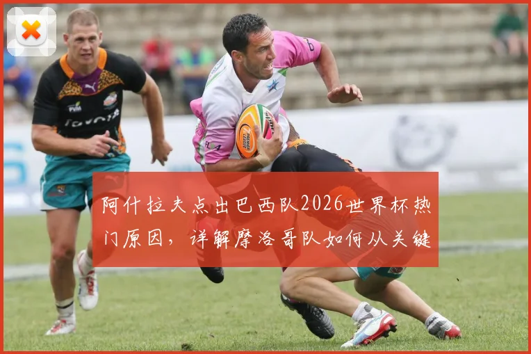 阿什拉夫点出巴西队2026世界杯热门原因，详解摩洛哥队如何从关键失误中汲取教训