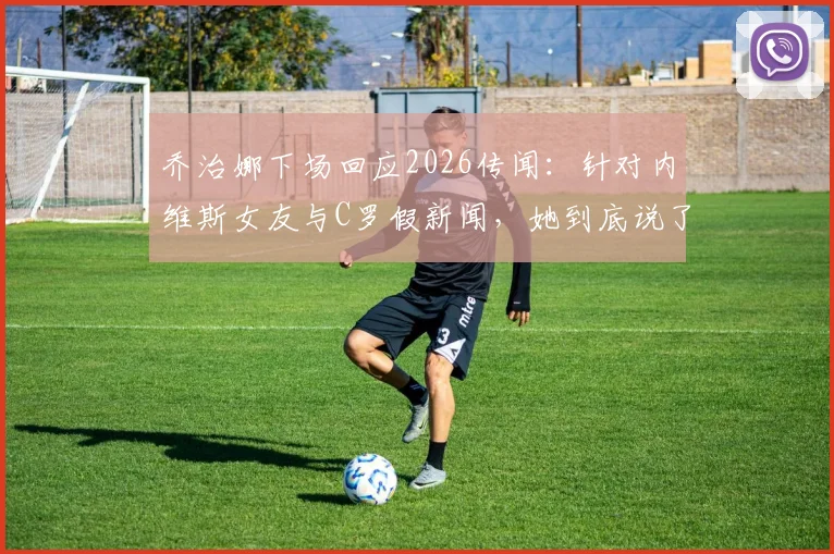 乔治娜下场回应2026传闻：针对内维斯女友与C罗假新闻，她到底说了什么？事件完整回顾