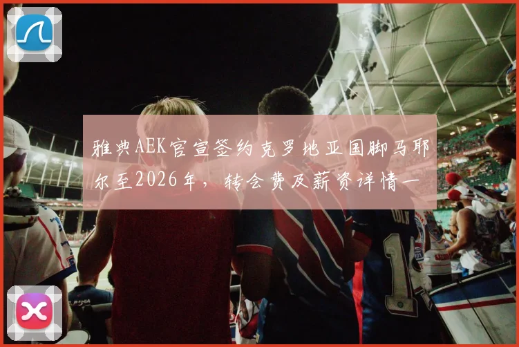 雅典AEK官宣签约克罗地亚国脚马耶尔至2026年，转会费及薪资详情一并披露