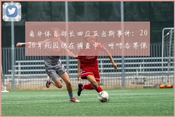 南非体育部长回应亚当斯事件:2026年死因仍在调查中,呼吁各界保持冷静与理性