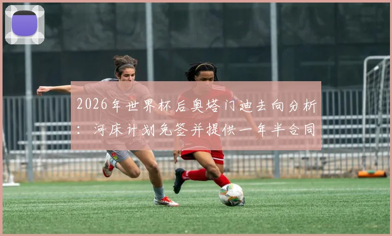 2026年世界杯后奥塔门迪去向分析：河床计划免签并提供一年半合同谈判内幕