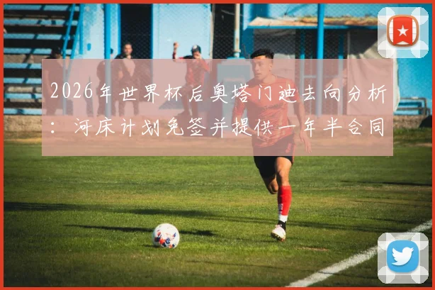 2026年世界杯后奥塔门迪去向分析:河床计划免签并提供一年半合同谈判内幕