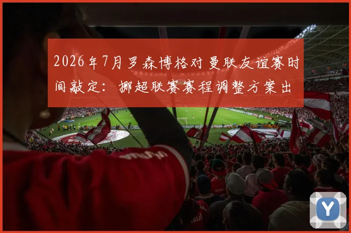 2026年7月罗森博格对曼联友谊赛时间敲定：挪超联赛赛程调整方案出炉，附观赛指南与直播平台