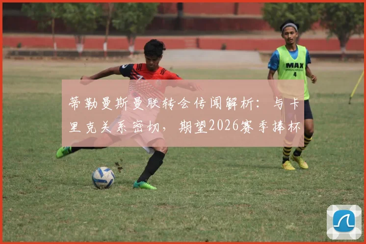 蒂勒曼斯曼联转会传闻解析：与卡里克关系密切，期望2026赛季捧杯，球员前景如何？