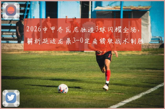 2026中甲乔瓦尼独造3球闪耀全场，解析延边龙鼎3-0定南赣联战术制胜点与积分榜影响