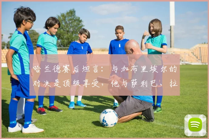 哈兰德赛后坦言：与加布里埃尔的对决是顶级享受，他与萨利巴、拉亚构建了阿森纳2026年坚固防线