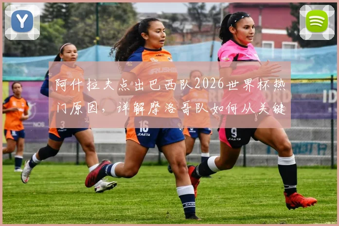 阿什拉夫点出巴西队2026世界杯热门原因，详解摩洛哥队如何从关键失误中汲取教训