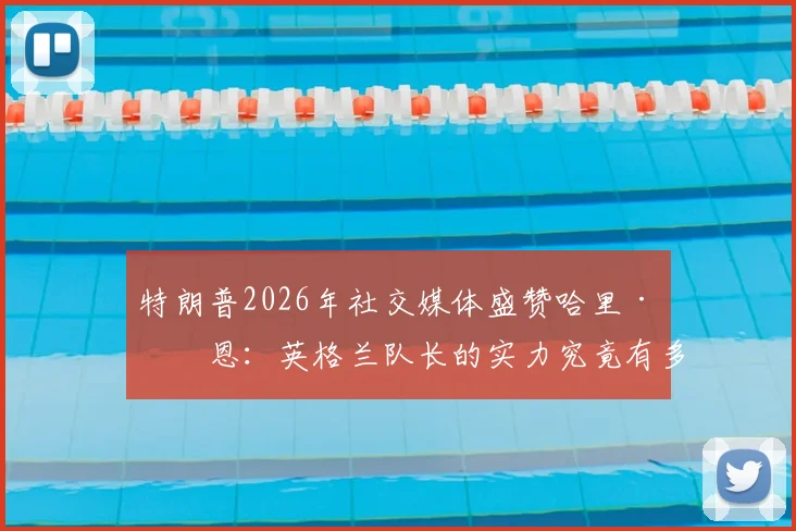 特朗普2026年社交媒体盛赞哈里·凯恩:英格兰队长的实力究竟有多强?