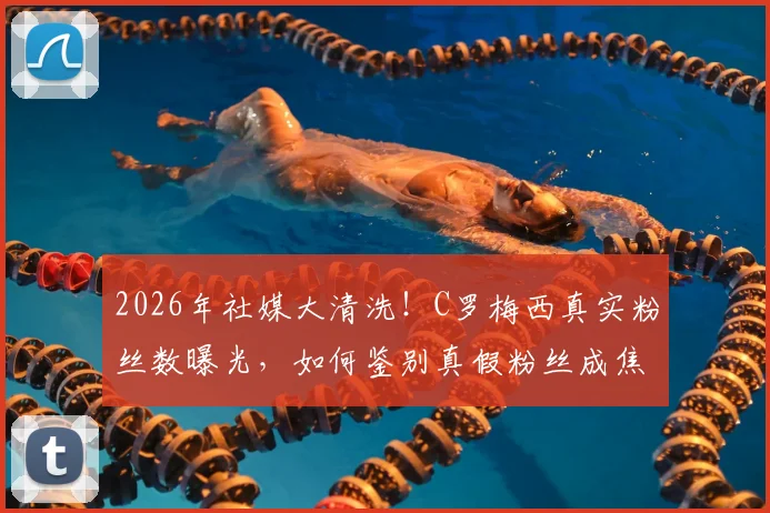 2026年社媒大清洗！C罗梅西真实粉丝数曝光，如何鉴别真假粉丝成焦点