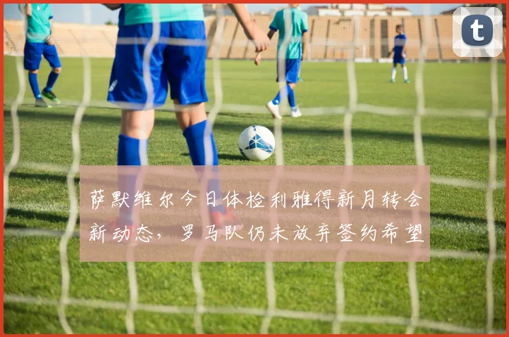 萨默维尔今日体检利雅得新月转会新动态,罗马队仍未放弃签约希望