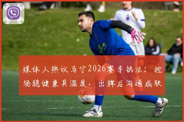 媒体人热议马宁2026赛季执法：控场稳健兼具温度，出牌后沟通成联赛新焦点