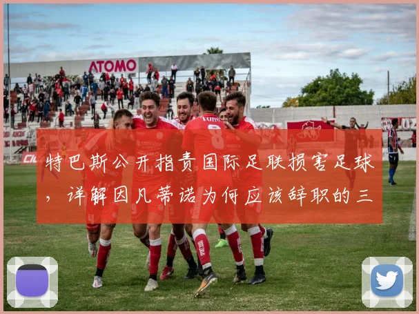 特巴斯公开指责国际足联损害足球,详解因凡蒂诺为何应该辞职的三大争议